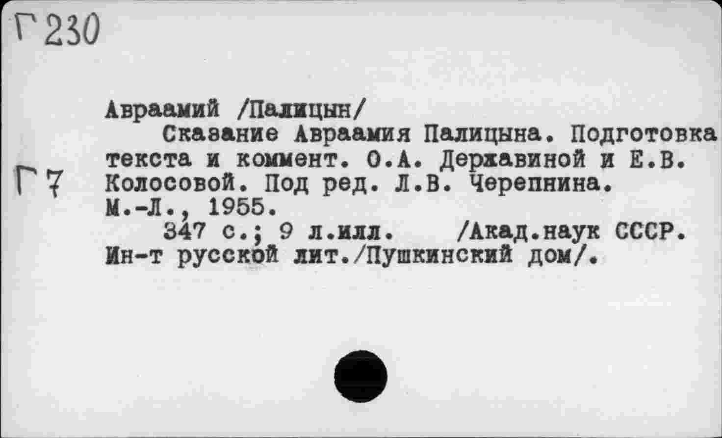 ﻿г 250
Авраамий /Палицын/
Сказание Авраамия Палицына. Подготовка текста и коммент. О.А. Державиной и Е.В.
I 7 Колосовой. Под ред. Л.В. Черепнина.
М.-Л., 1955.
347 с.; 9 л.илл. /Акад.наук СССР.
Ин-т русской лит./Пушкинский дом/.